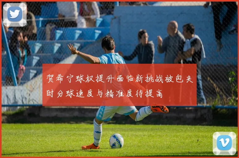 贺希宁球权提升面临新挑战被包夹时分球速度与精准度待提高