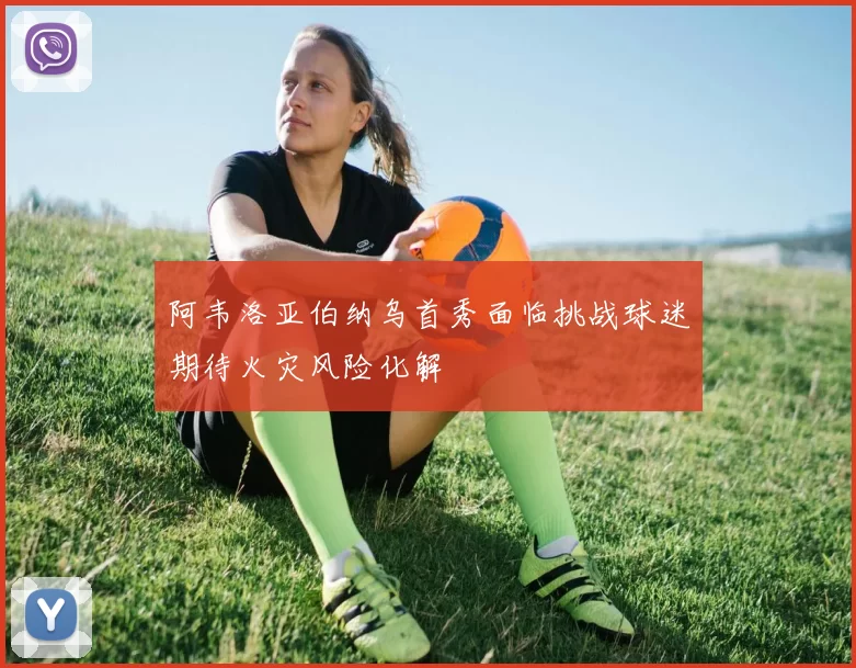 阿韦洛亚伯纳乌首秀面临挑战球迷期待火灾风险化解