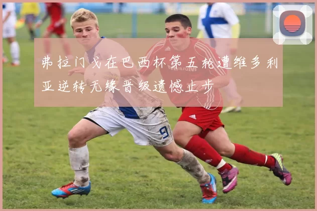 弗拉门戈在巴西杯第五轮遭维多利亚逆转无缘晋级遗憾止步