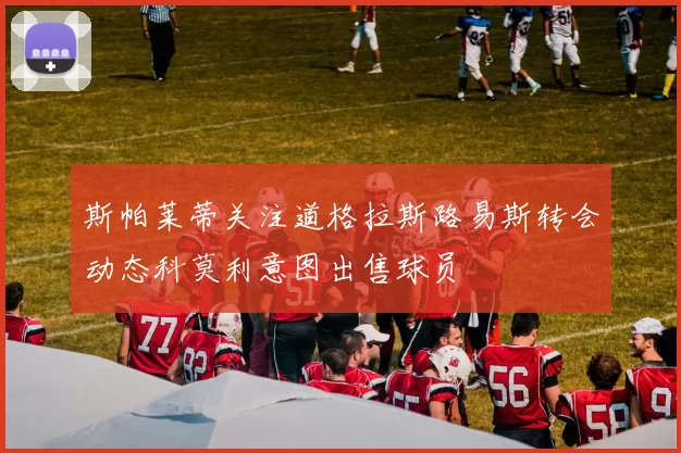 斯帕莱蒂关注道格拉斯路易斯转会动态科莫利意图出售球员