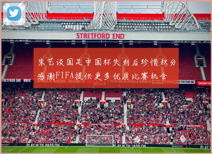 朱艺谈国足中国杯失利后珍惜积分感谢FIFA提供更多优质比赛机会