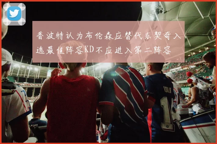 香波特认为布伦森应替代东契奇入选最佳阵容KD不应进入第二阵容