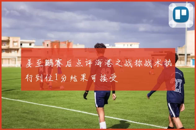 姜至鹏赛后点评海港之战称战术执行到位1分结果可接受