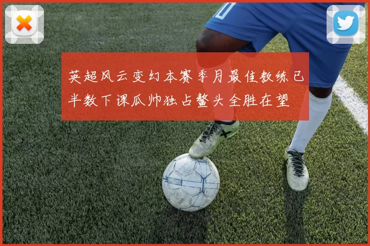 英超风云变幻本赛季月最佳教练已半数下课瓜帅独占鳌头全胜在望