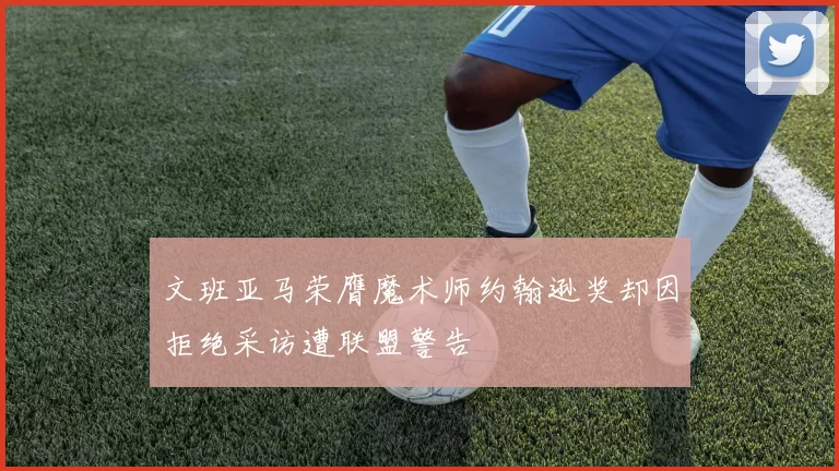 文班亚马荣膺魔术师约翰逊奖却因拒绝采访遭联盟警告