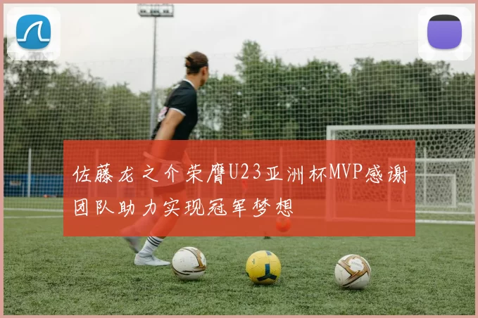 佐藤龙之介荣膺U23亚洲杯MVP感谢团队助力实现冠军梦想