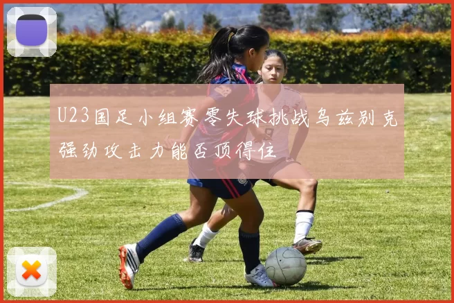 U23国足小组赛零失球挑战乌兹别克强劲攻击力能否顶得住