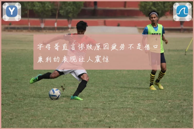 字母哥直言惨败原因疲劳不是借口康利的表现让人震惊