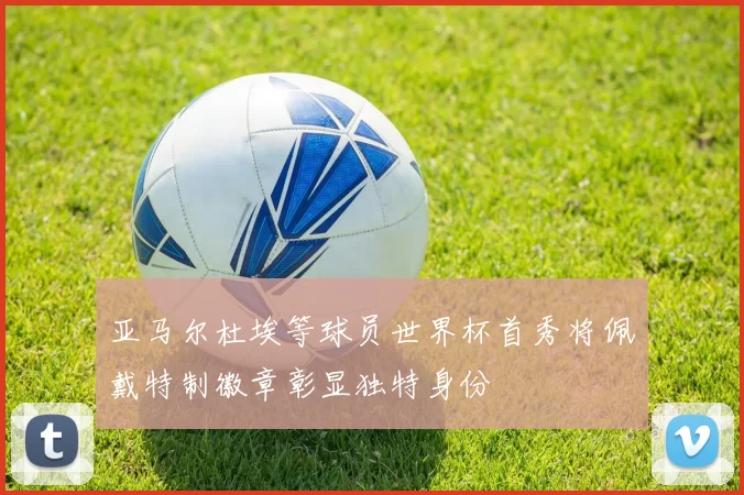 亚马尔杜埃等球员世界杯首秀将佩戴特制徽章彰显独特身份