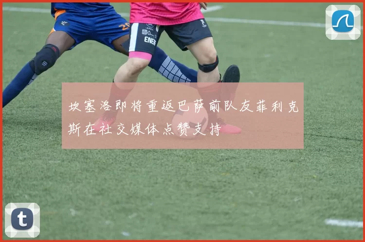 坎塞洛即将重返巴萨前队友菲利克斯在社交媒体点赞支持