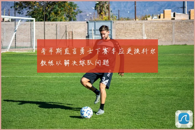 考辛斯直言勇士下赛季应更换科尔教练以解决球队问题